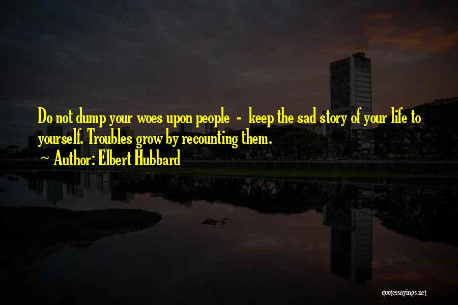 Elbert Hubbard Quotes: Do Not Dump Your Woes Upon People - Keep The Sad Story Of Your Life To Yourself. Troubles Grow By