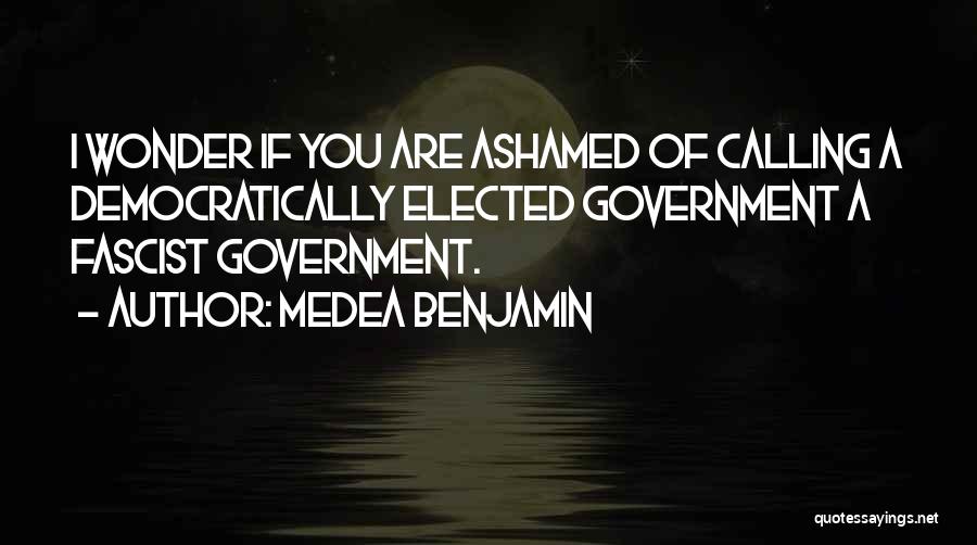 Medea Benjamin Quotes: I Wonder If You Are Ashamed Of Calling A Democratically Elected Government A Fascist Government.