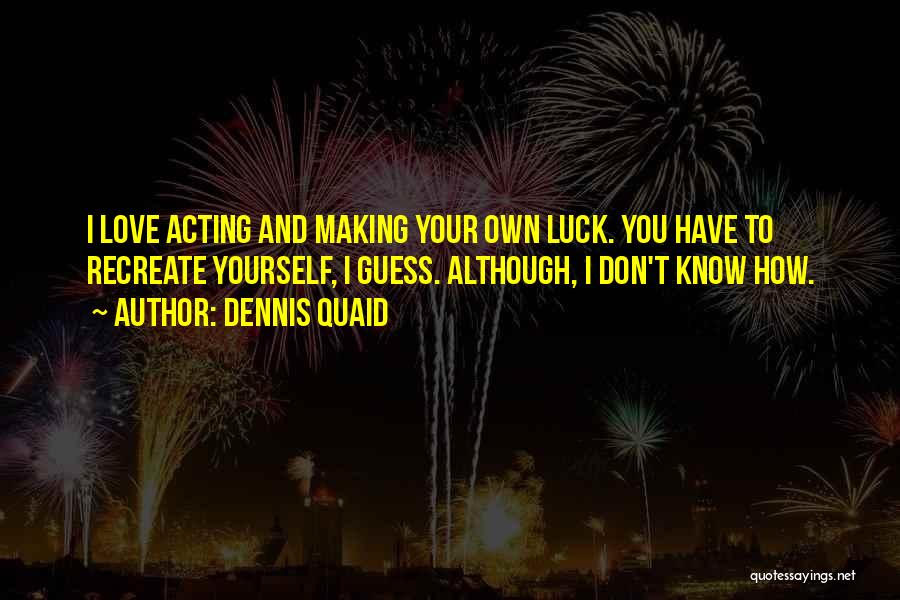 Dennis Quaid Quotes: I Love Acting And Making Your Own Luck. You Have To Recreate Yourself, I Guess. Although, I Don't Know How.