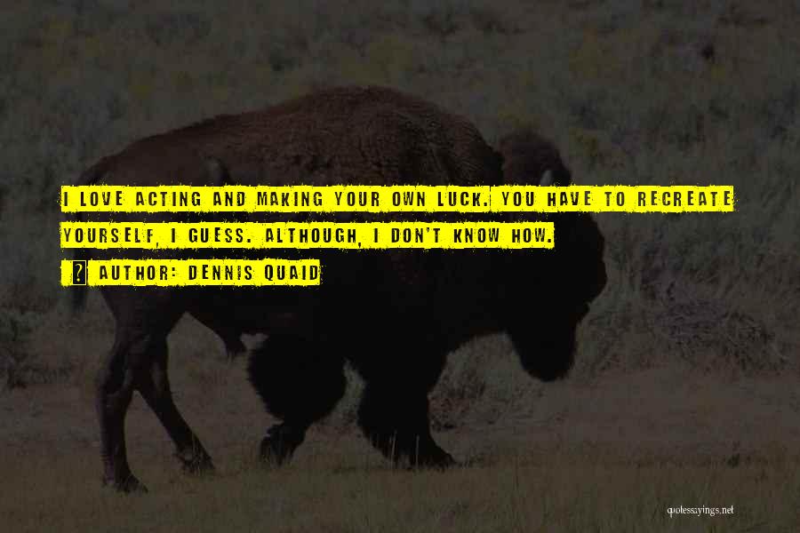 Dennis Quaid Quotes: I Love Acting And Making Your Own Luck. You Have To Recreate Yourself, I Guess. Although, I Don't Know How.