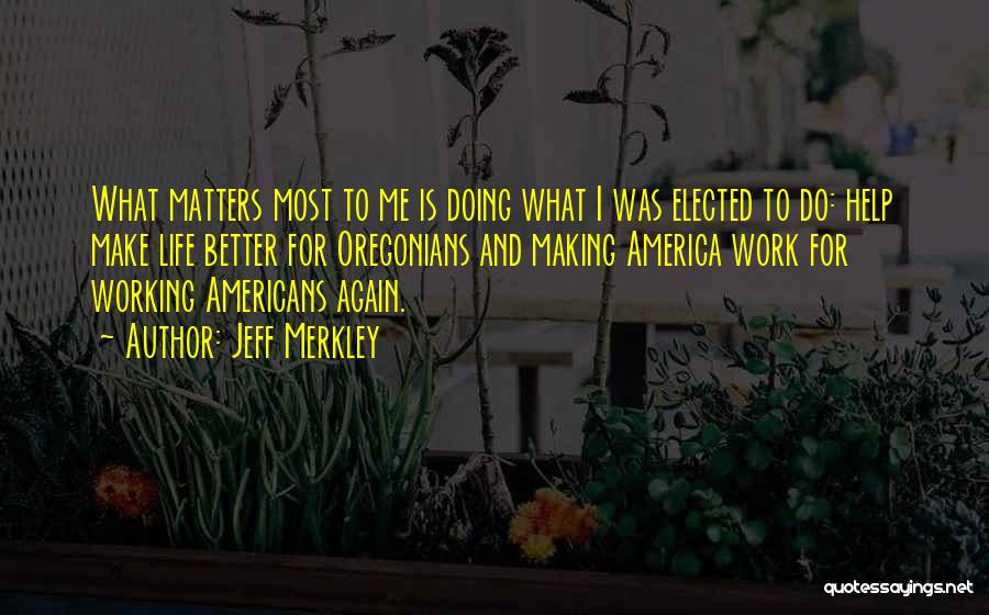 Jeff Merkley Quotes: What Matters Most To Me Is Doing What I Was Elected To Do: Help Make Life Better For Oregonians And