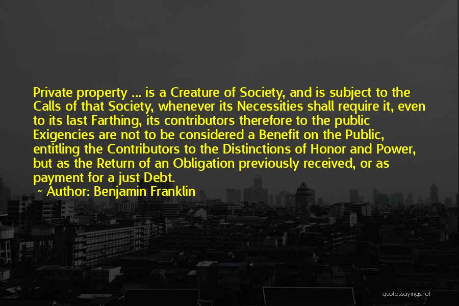 Benjamin Franklin Quotes: Private Property ... Is A Creature Of Society, And Is Subject To The Calls Of That Society, Whenever Its Necessities