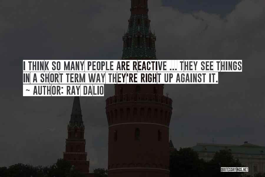 Ray Dalio Quotes: I Think So Many People Are Reactive ... They See Things In A Short Term Way They're Right Up Against