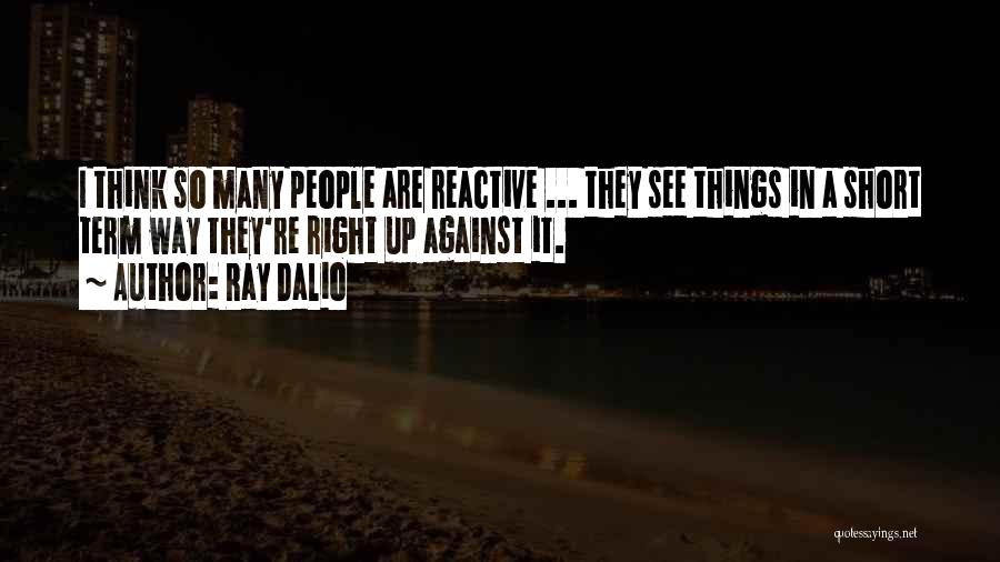 Ray Dalio Quotes: I Think So Many People Are Reactive ... They See Things In A Short Term Way They're Right Up Against