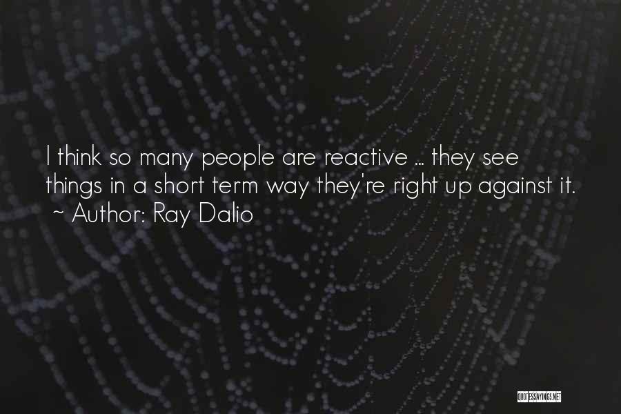 Ray Dalio Quotes: I Think So Many People Are Reactive ... They See Things In A Short Term Way They're Right Up Against