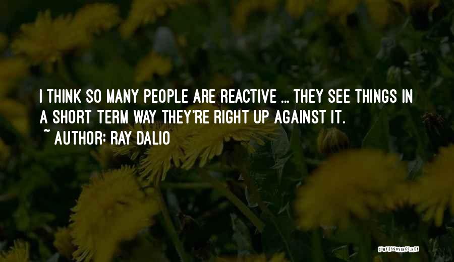 Ray Dalio Quotes: I Think So Many People Are Reactive ... They See Things In A Short Term Way They're Right Up Against