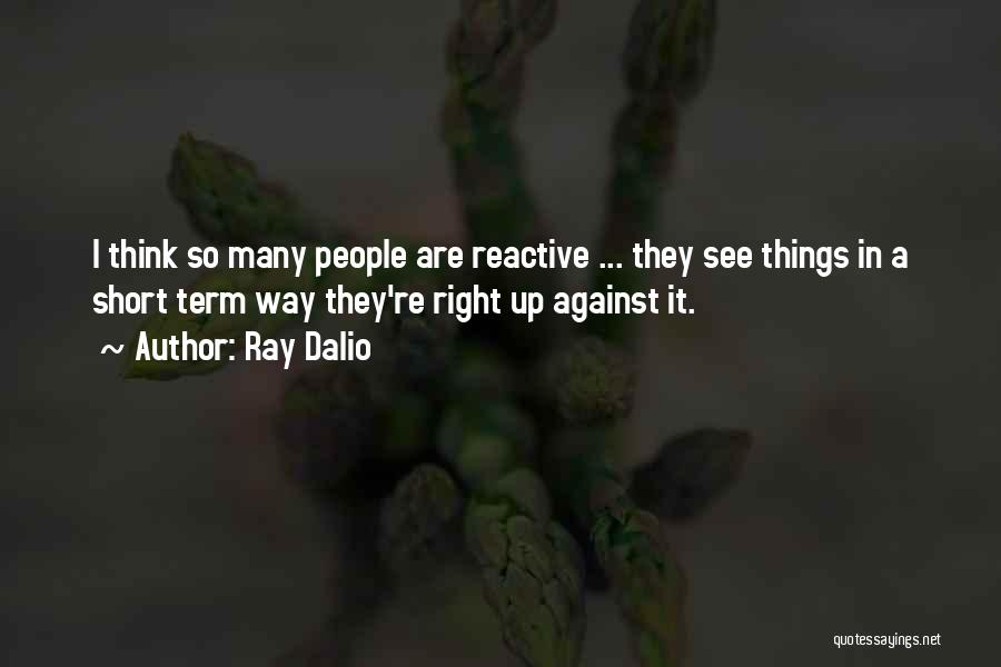 Ray Dalio Quotes: I Think So Many People Are Reactive ... They See Things In A Short Term Way They're Right Up Against