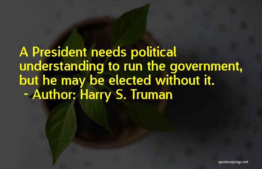 Harry S. Truman Quotes: A President Needs Political Understanding To Run The Government, But He May Be Elected Without It.