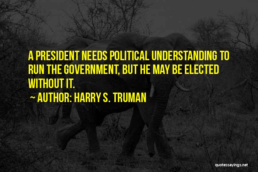 Harry S. Truman Quotes: A President Needs Political Understanding To Run The Government, But He May Be Elected Without It.