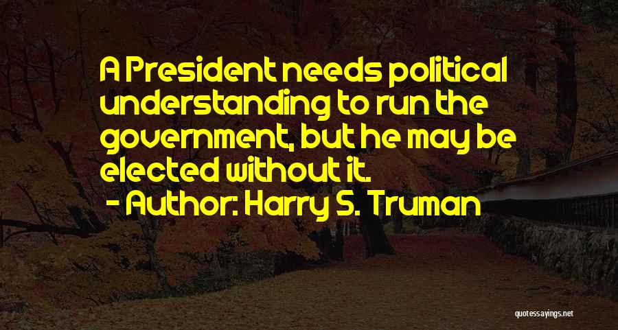 Harry S. Truman Quotes: A President Needs Political Understanding To Run The Government, But He May Be Elected Without It.