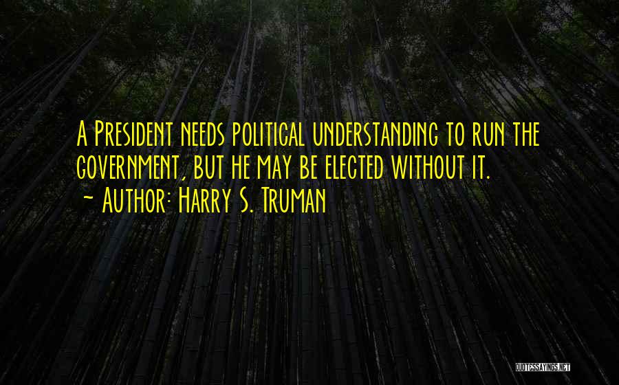 Harry S. Truman Quotes: A President Needs Political Understanding To Run The Government, But He May Be Elected Without It.