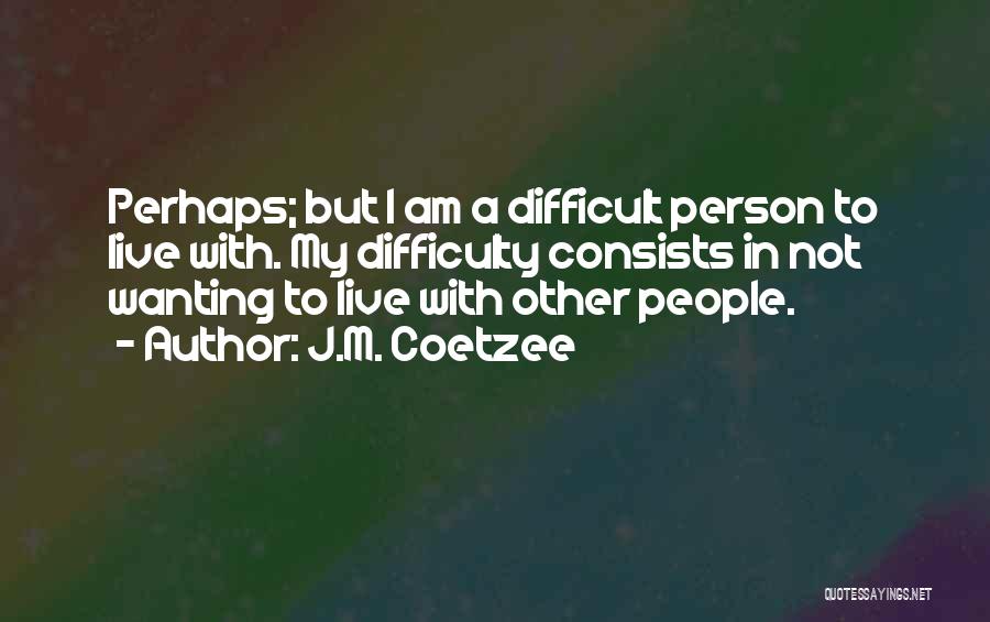 J.M. Coetzee Quotes: Perhaps; But I Am A Difficult Person To Live With. My Difficulty Consists In Not Wanting To Live With Other
