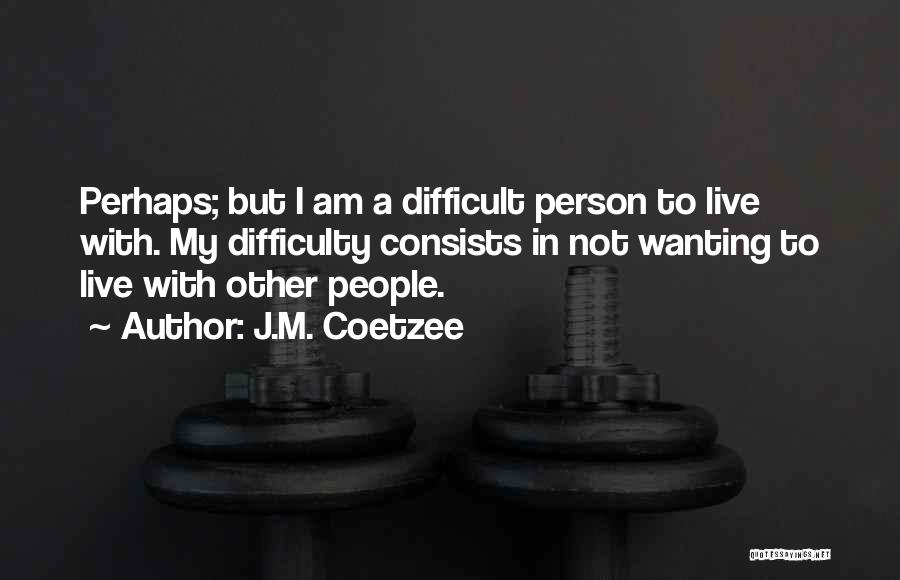 J.M. Coetzee Quotes: Perhaps; But I Am A Difficult Person To Live With. My Difficulty Consists In Not Wanting To Live With Other