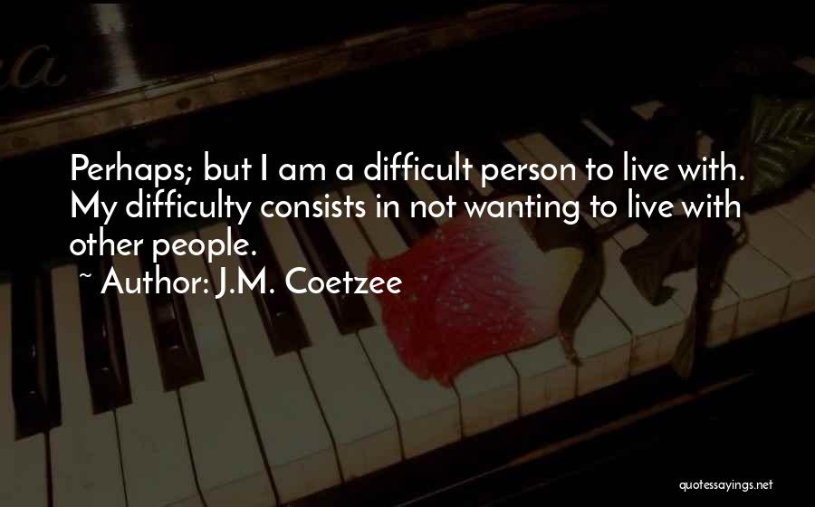 J.M. Coetzee Quotes: Perhaps; But I Am A Difficult Person To Live With. My Difficulty Consists In Not Wanting To Live With Other