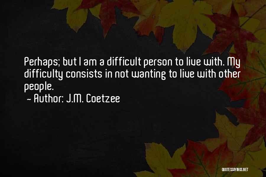 J.M. Coetzee Quotes: Perhaps; But I Am A Difficult Person To Live With. My Difficulty Consists In Not Wanting To Live With Other