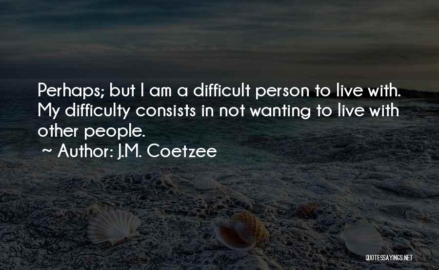 J.M. Coetzee Quotes: Perhaps; But I Am A Difficult Person To Live With. My Difficulty Consists In Not Wanting To Live With Other