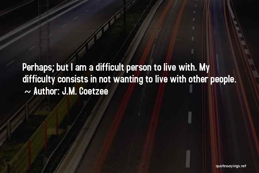 J.M. Coetzee Quotes: Perhaps; But I Am A Difficult Person To Live With. My Difficulty Consists In Not Wanting To Live With Other