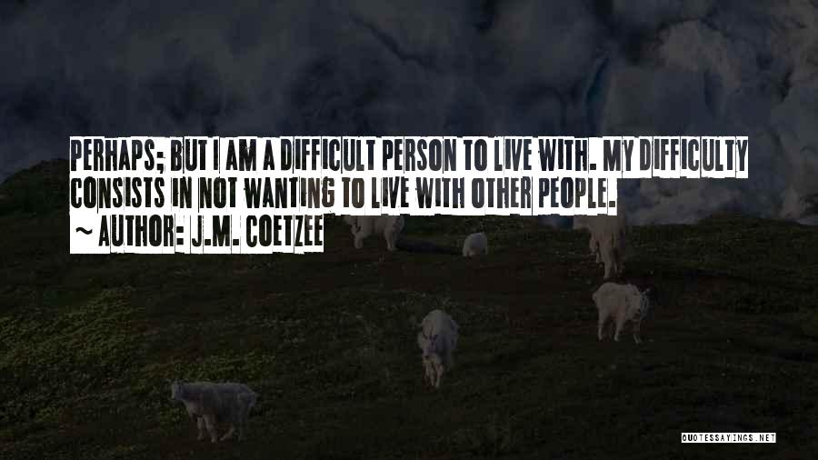 J.M. Coetzee Quotes: Perhaps; But I Am A Difficult Person To Live With. My Difficulty Consists In Not Wanting To Live With Other