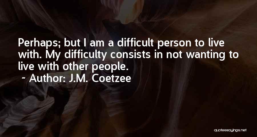 J.M. Coetzee Quotes: Perhaps; But I Am A Difficult Person To Live With. My Difficulty Consists In Not Wanting To Live With Other