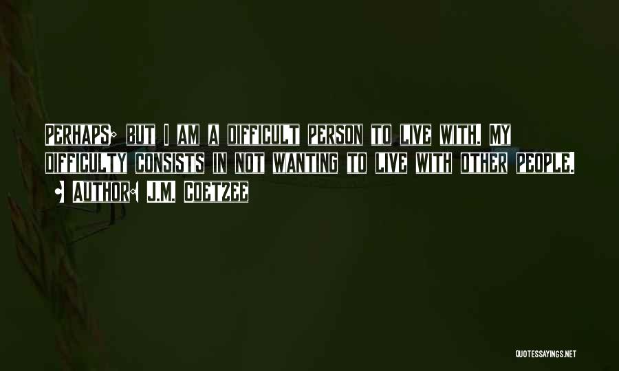 J.M. Coetzee Quotes: Perhaps; But I Am A Difficult Person To Live With. My Difficulty Consists In Not Wanting To Live With Other