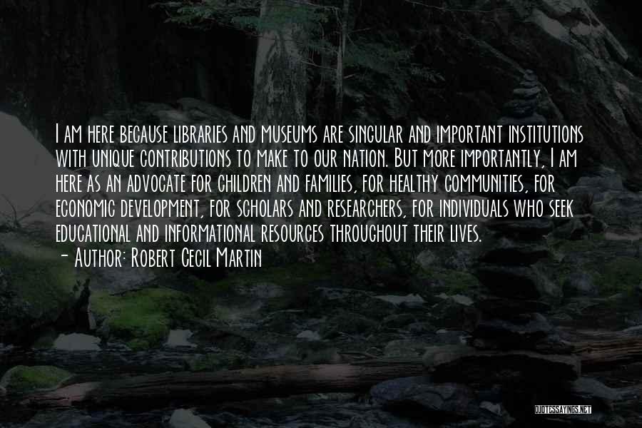 Robert Cecil Martin Quotes: I Am Here Because Libraries And Museums Are Singular And Important Institutions With Unique Contributions To Make To Our Nation.