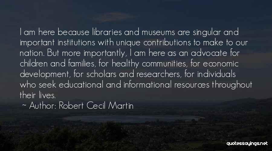 Robert Cecil Martin Quotes: I Am Here Because Libraries And Museums Are Singular And Important Institutions With Unique Contributions To Make To Our Nation.