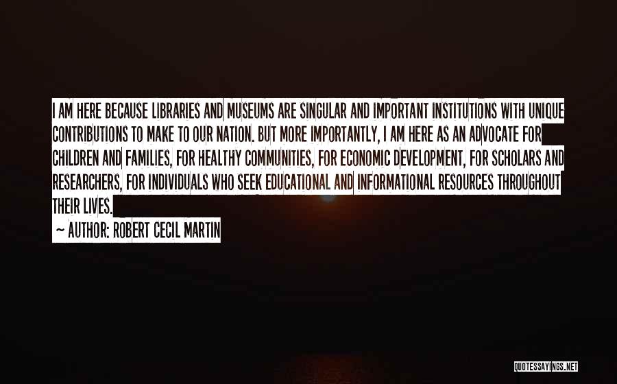 Robert Cecil Martin Quotes: I Am Here Because Libraries And Museums Are Singular And Important Institutions With Unique Contributions To Make To Our Nation.