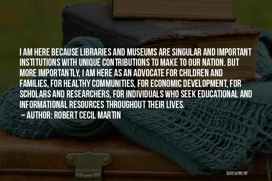 Robert Cecil Martin Quotes: I Am Here Because Libraries And Museums Are Singular And Important Institutions With Unique Contributions To Make To Our Nation.