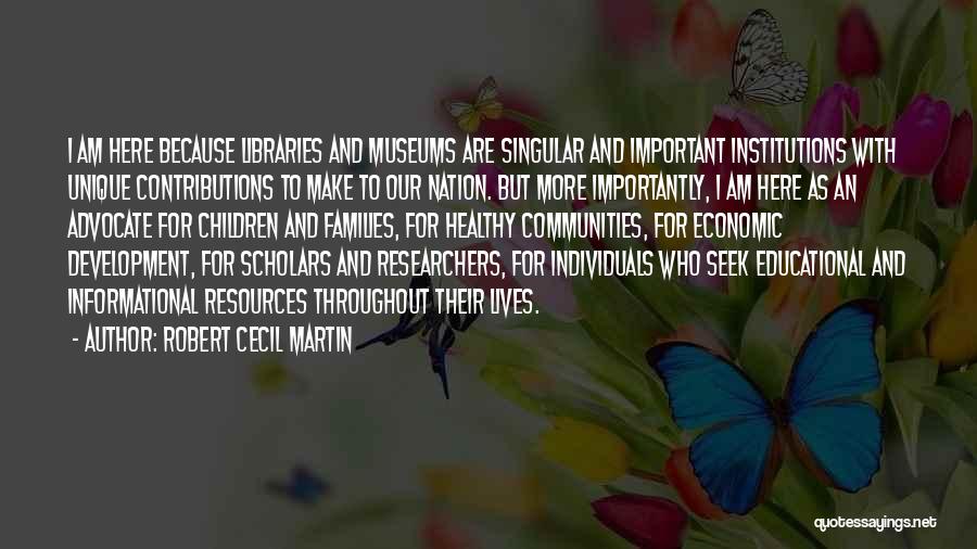 Robert Cecil Martin Quotes: I Am Here Because Libraries And Museums Are Singular And Important Institutions With Unique Contributions To Make To Our Nation.