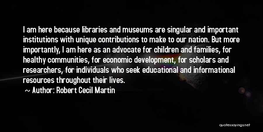 Robert Cecil Martin Quotes: I Am Here Because Libraries And Museums Are Singular And Important Institutions With Unique Contributions To Make To Our Nation.