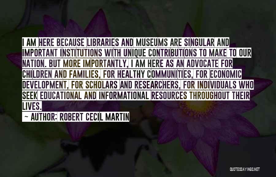 Robert Cecil Martin Quotes: I Am Here Because Libraries And Museums Are Singular And Important Institutions With Unique Contributions To Make To Our Nation.