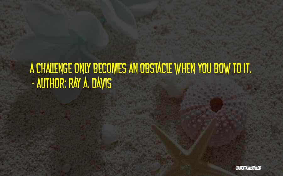 Ray A. Davis Quotes: A Challenge Only Becomes An Obstacle When You Bow To It.