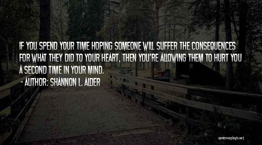 Shannon L. Alder Quotes: If You Spend Your Time Hoping Someone Will Suffer The Consequences For What They Did To Your Heart, Then You're