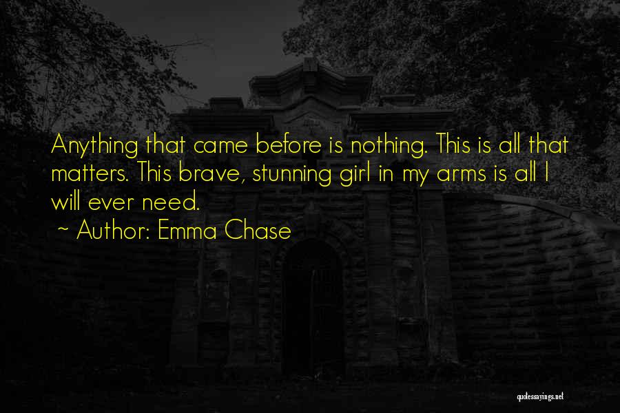 Emma Chase Quotes: Anything That Came Before Is Nothing. This Is All That Matters. This Brave, Stunning Girl In My Arms Is All