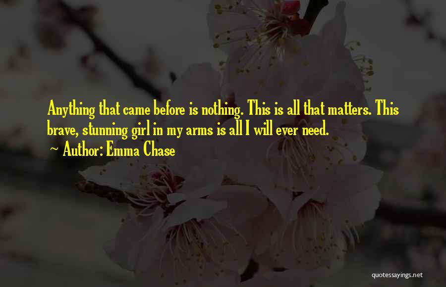 Emma Chase Quotes: Anything That Came Before Is Nothing. This Is All That Matters. This Brave, Stunning Girl In My Arms Is All