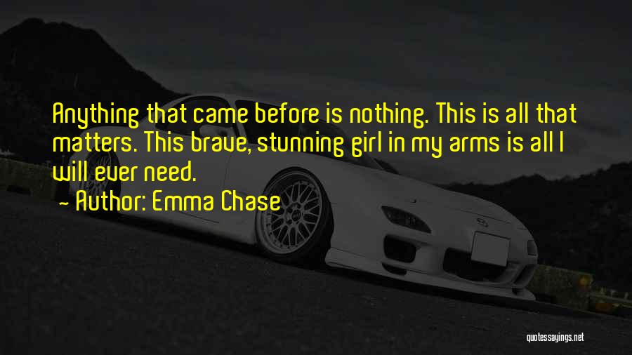 Emma Chase Quotes: Anything That Came Before Is Nothing. This Is All That Matters. This Brave, Stunning Girl In My Arms Is All