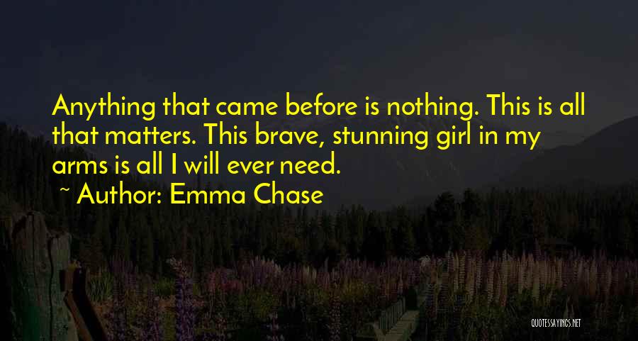 Emma Chase Quotes: Anything That Came Before Is Nothing. This Is All That Matters. This Brave, Stunning Girl In My Arms Is All