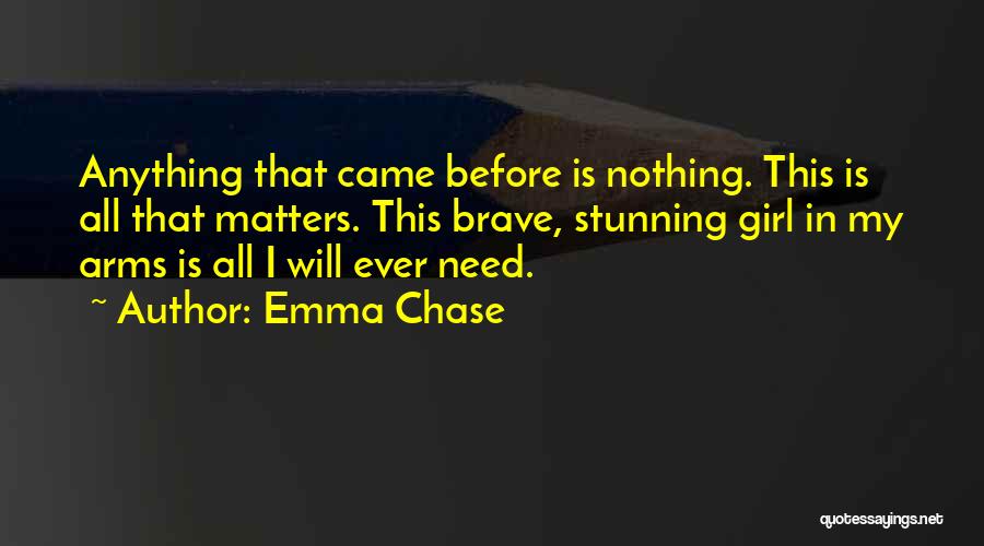 Emma Chase Quotes: Anything That Came Before Is Nothing. This Is All That Matters. This Brave, Stunning Girl In My Arms Is All