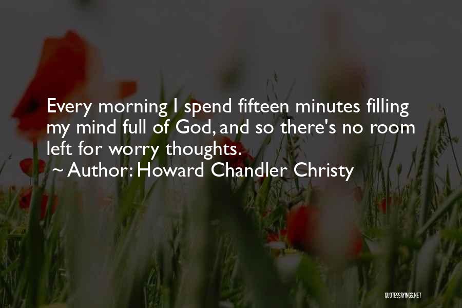 Howard Chandler Christy Quotes: Every Morning I Spend Fifteen Minutes Filling My Mind Full Of God, And So There's No Room Left For Worry