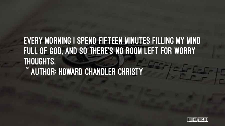 Howard Chandler Christy Quotes: Every Morning I Spend Fifteen Minutes Filling My Mind Full Of God, And So There's No Room Left For Worry