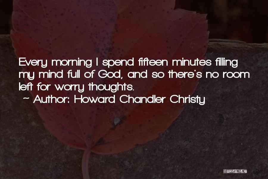 Howard Chandler Christy Quotes: Every Morning I Spend Fifteen Minutes Filling My Mind Full Of God, And So There's No Room Left For Worry