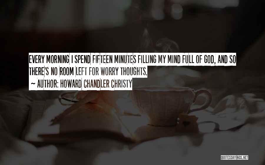 Howard Chandler Christy Quotes: Every Morning I Spend Fifteen Minutes Filling My Mind Full Of God, And So There's No Room Left For Worry