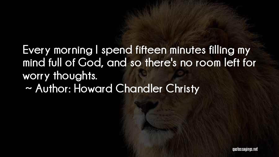 Howard Chandler Christy Quotes: Every Morning I Spend Fifteen Minutes Filling My Mind Full Of God, And So There's No Room Left For Worry