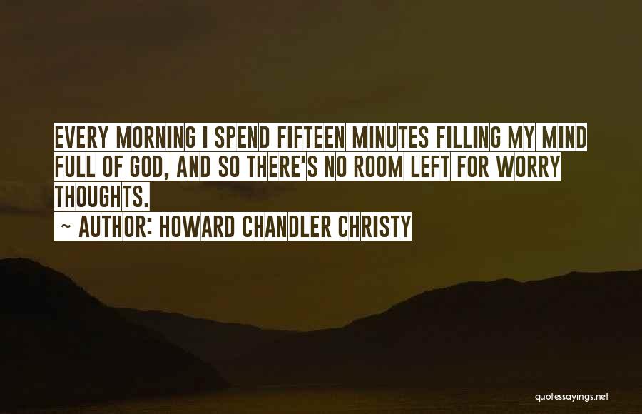 Howard Chandler Christy Quotes: Every Morning I Spend Fifteen Minutes Filling My Mind Full Of God, And So There's No Room Left For Worry