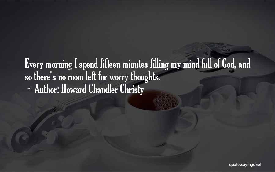 Howard Chandler Christy Quotes: Every Morning I Spend Fifteen Minutes Filling My Mind Full Of God, And So There's No Room Left For Worry
