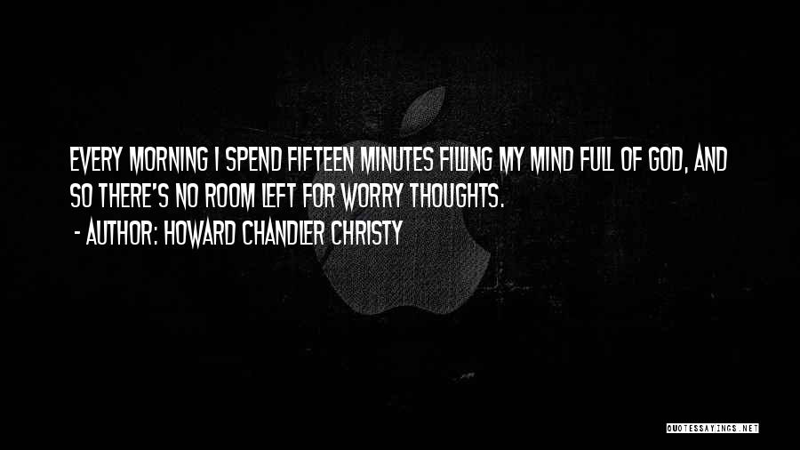 Howard Chandler Christy Quotes: Every Morning I Spend Fifteen Minutes Filling My Mind Full Of God, And So There's No Room Left For Worry