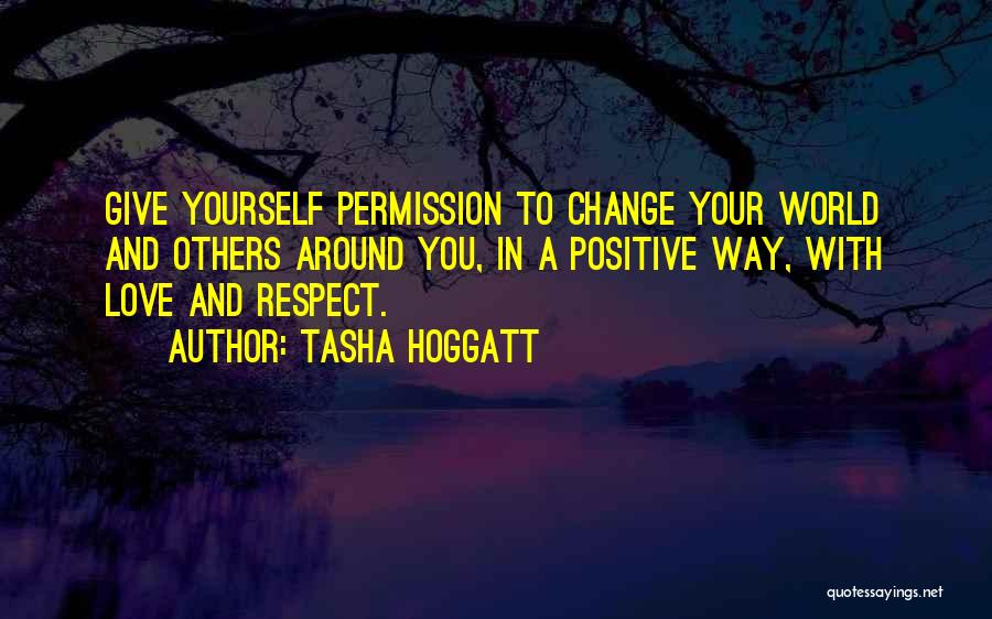 Tasha Hoggatt Quotes: Give Yourself Permission To Change Your World And Others Around You, In A Positive Way, With Love And Respect.