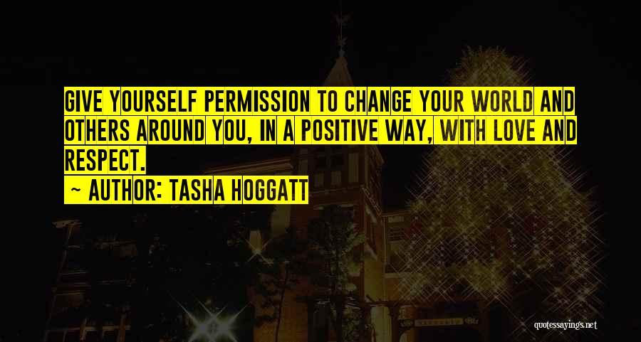 Tasha Hoggatt Quotes: Give Yourself Permission To Change Your World And Others Around You, In A Positive Way, With Love And Respect.