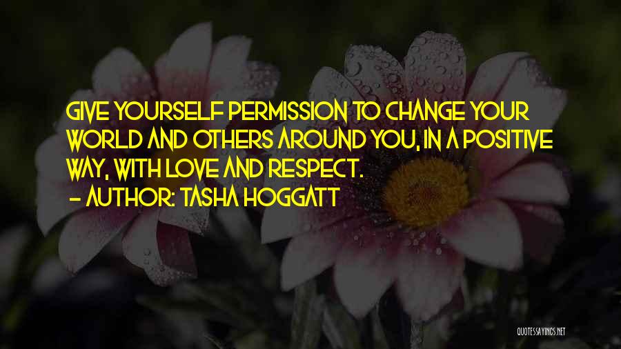 Tasha Hoggatt Quotes: Give Yourself Permission To Change Your World And Others Around You, In A Positive Way, With Love And Respect.