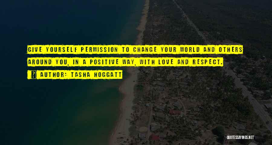 Tasha Hoggatt Quotes: Give Yourself Permission To Change Your World And Others Around You, In A Positive Way, With Love And Respect.